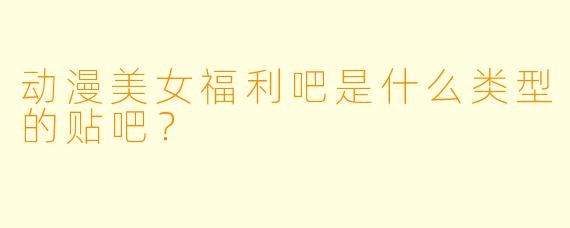 动漫美女福利吧是什么类型的贴吧？