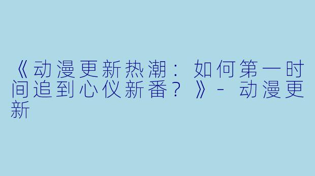 《动漫更新热潮：如何第一时间追到心仪新番？》-动漫更新