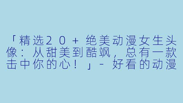 「精选20+绝美动漫女生头像：从甜美到酷飒，总有一款击中你的心！」-好看的动漫头像女