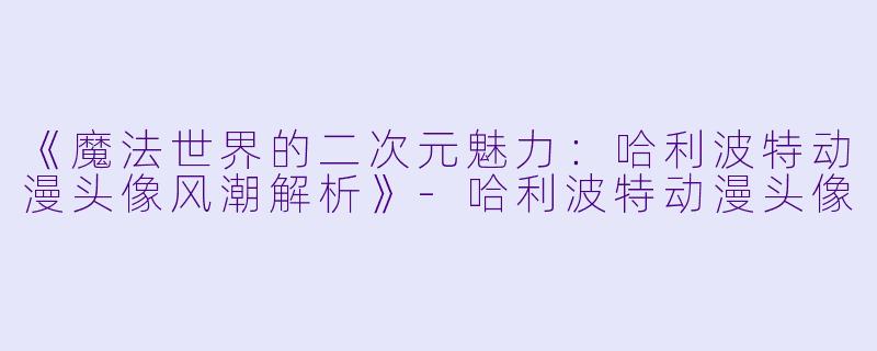 《魔法世界的二次元魅力：哈利波特动漫头像风潮解析》-哈利波特动漫头像