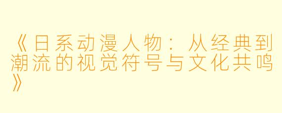 《日系动漫人物：从经典到潮流的视觉符号与文化共鸣》