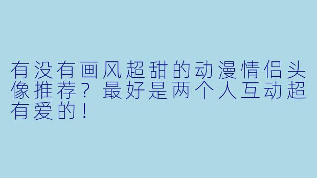 有没有画风超甜的动漫情侣头像推荐？最好是两个人互动超有爱的！