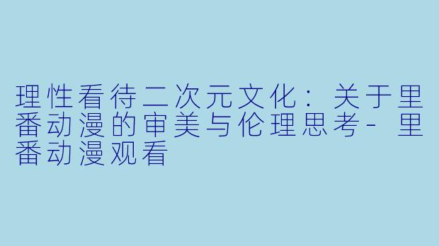 理性看待二次元文化：关于里番动漫的审美与伦理思考-里番动漫观看