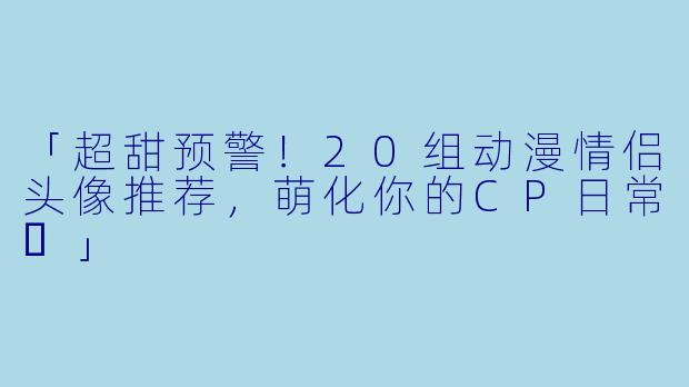 「超甜预警！20组动漫情侣头像推荐，萌化你的CP日常✨」