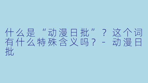 什么是“动漫日批”?这个词有什么特殊含义吗?
