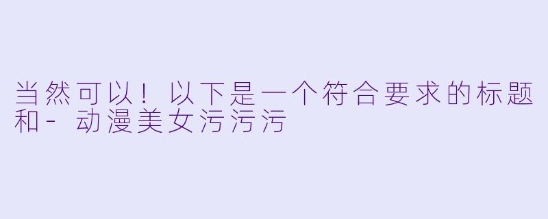 当然可以！以下是一个符合要求的标题和-动漫美女污污污