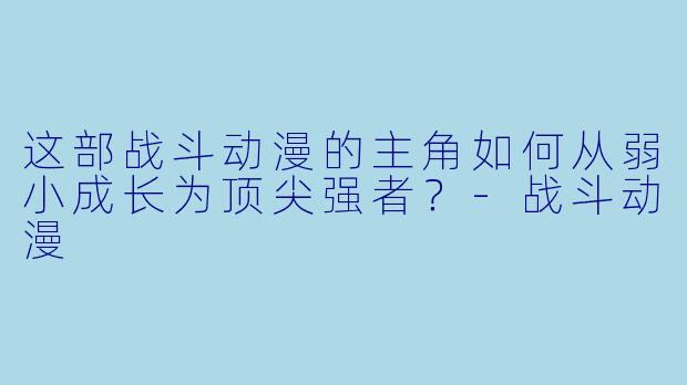 这部战斗动漫的主角如何从弱小成长为顶尖强者？-战斗动漫