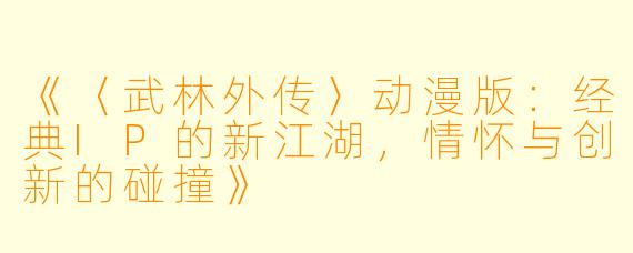 《〈武林外传〉动漫版：经典IP的新江湖，情怀与创新的碰撞》