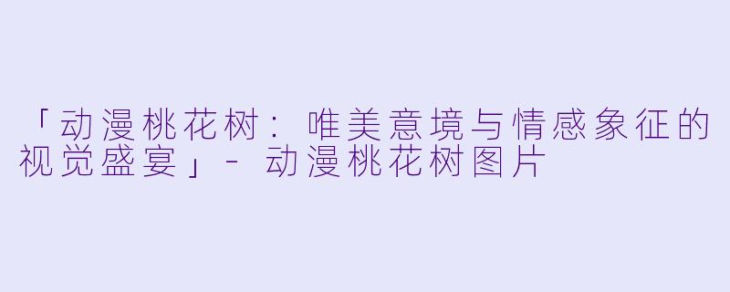 「动漫桃花树：唯美意境与情感象征的视觉盛宴」-动漫桃花树图片