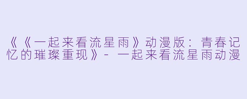 《《一起来看流星雨》动漫版：青春记忆的璀璨重现》-一起来看流星雨动漫