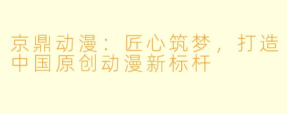 京鼎动漫：匠心筑梦，打造中国原创动漫新标杆