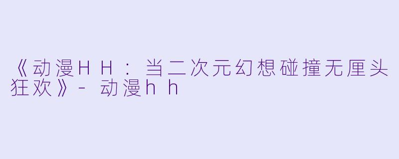 《动漫HH：当二次元幻想碰撞无厘头狂欢》-动漫hh
