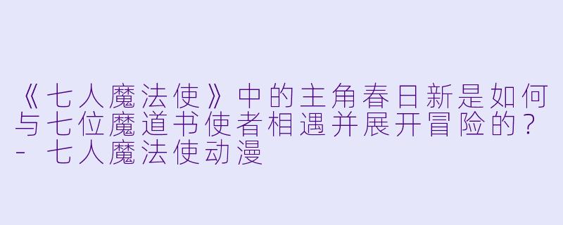 《七人魔法使》中的主角春日新是如何与七位魔道书使者相遇并展开冒险的？-七人魔法使动漫