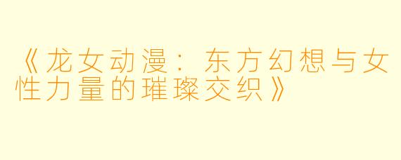《龙女动漫：东方幻想与女性力量的璀璨交织》