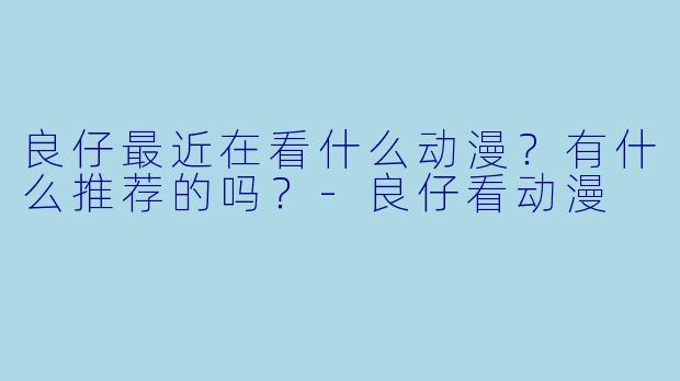 良仔最近在看什么动漫？有什么推荐的吗？-良仔看动漫