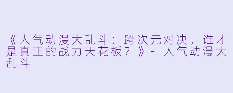 《人气动漫大乱斗：跨次元对决，谁才是真正的战力天花板？》-人气动漫大乱斗