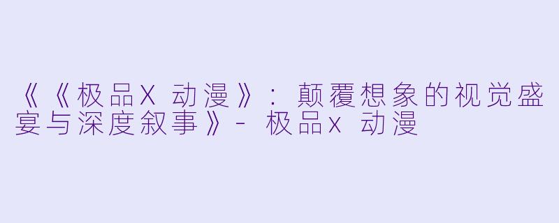 《《极品X动漫》：颠覆想象的视觉盛宴与深度叙事》-极品x动漫