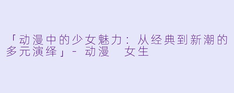 「动漫中的少女魅力：从经典到新潮的多元演绎」-动漫 女生