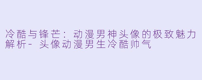 冷酷与锋芒：动漫男神头像的极致魅力解析-头像动漫男生冷酷帅气