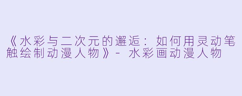《水彩与二次元的邂逅：如何用灵动笔触绘制动漫人物》