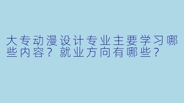 大专动漫设计专业主要学习哪些内容？就业方向有哪些？