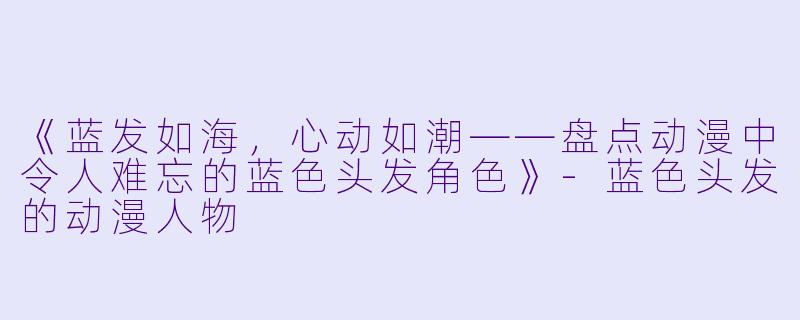 《蓝发如海，心动如潮——盘点动漫中令人难忘的蓝色头发角色》-蓝色头发的动漫人物