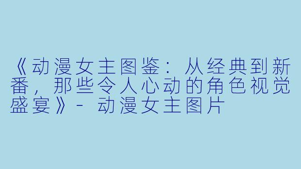 《动漫女主图鉴：从经典到新番，那些令人心动的角色视觉盛宴》-动漫女主图片