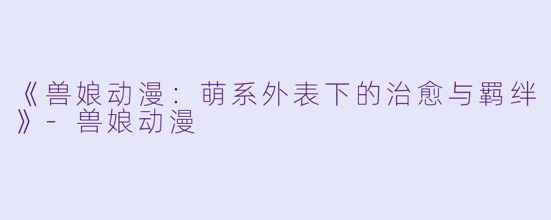 《兽娘动漫：萌系外表下的治愈与羁绊》-兽娘动漫