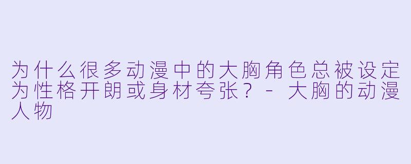 为什么很多动漫中的大胸角色总被设定为性格开朗或身材夸张？-大胸的动漫人物