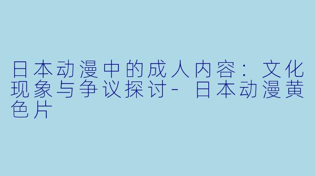 日本动漫中的成人内容：文化现象与争议探讨-日本动漫黄色片