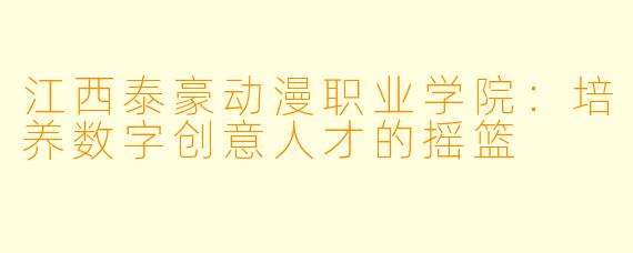 江西泰豪动漫职业学院：培养数字创意人才的摇篮