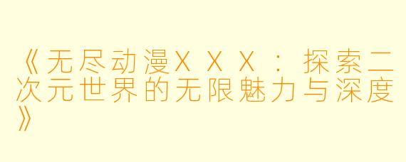《无尽动漫XXX：探索二次元世界的无限魅力与深度》