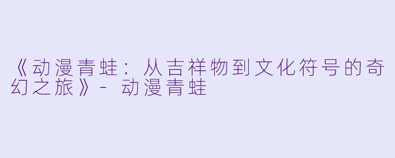 《动漫青蛙：从吉祥物到文化符号的奇幻之旅》-动漫青蛙