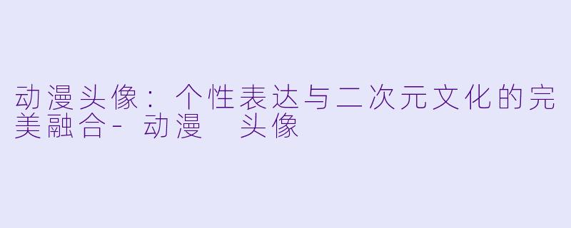 动漫头像：个性表达与二次元文化的完美融合-动漫 头像