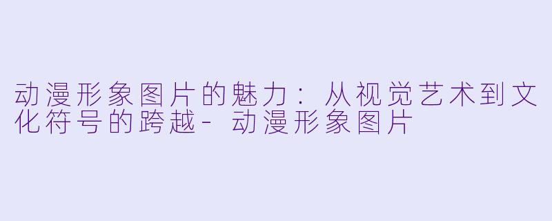 动漫形象图片的魅力：从视觉艺术到文化符号的跨越-动漫形象图片