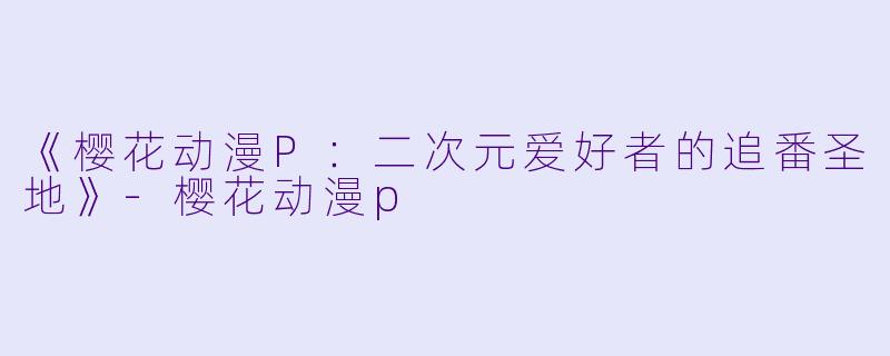 《樱花动漫P：二次元爱好者的追番圣地》-樱花动漫p