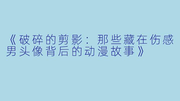 《破碎的剪影：那些藏在伤感男头像背后的动漫故事》