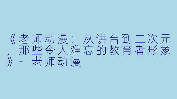 《老师动漫：从讲台到二次元，那些令人难忘的教育者形象》-老师动漫