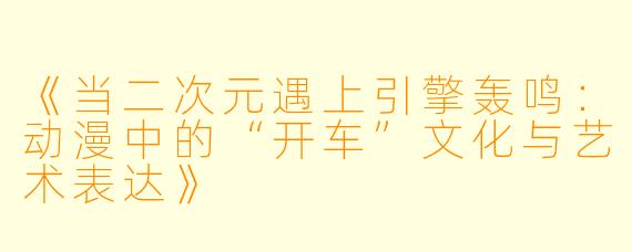 《当二次元遇上引擎轰鸣：动漫中的“开车”文化与艺术表达》