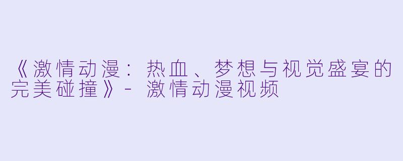 《激情动漫：热血、梦想与视觉盛宴的完美碰撞》-激情动漫视频