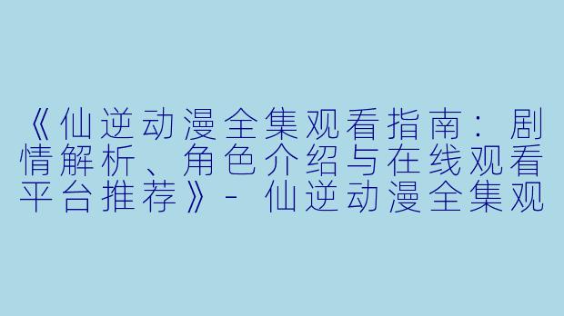 《仙逆动漫全集观看指南：剧情解析、角色介绍与在线观看平台推荐》-仙逆动漫全集观看
