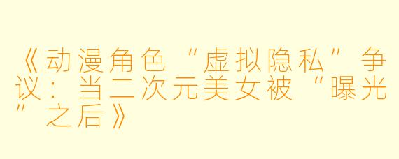 《动漫角色“虚拟隐私”争议：当二次元美女被“曝光”之后》
