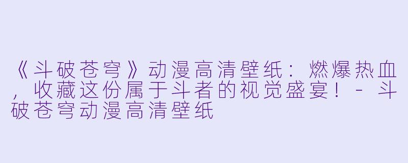 《斗破苍穹》动漫高清壁纸：燃爆热血，收藏这份属于斗者的视觉盛宴！