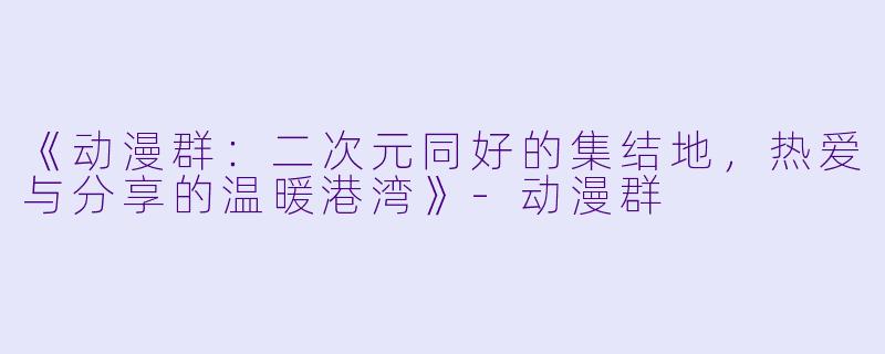 《动漫群：二次元同好的集结地，热爱与分享的温暖港湾》-动漫群