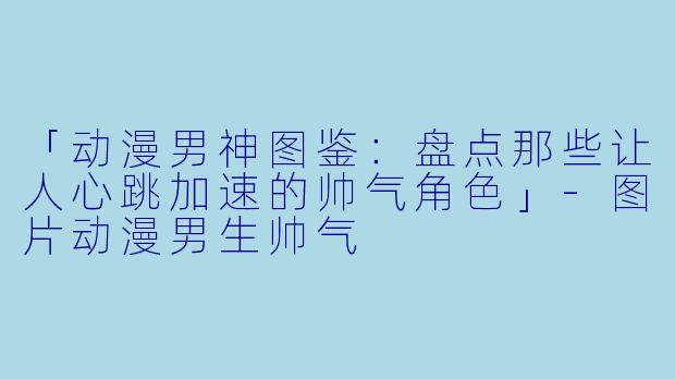 「动漫男神图鉴：盘点那些让人心跳加速的帅气角色」-图片动漫男生帅气