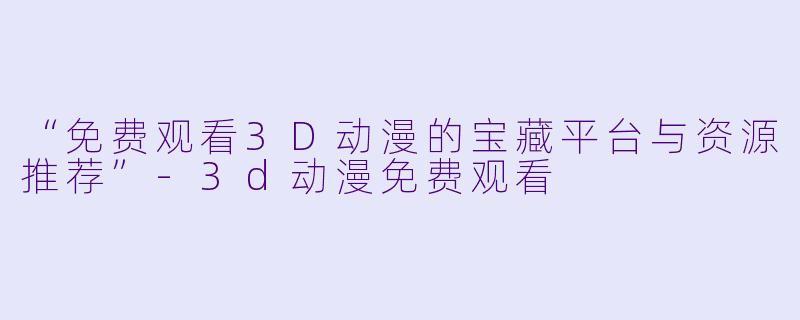 “免费观看3D动漫的宝藏平台与资源推荐”-3d动漫免费观看