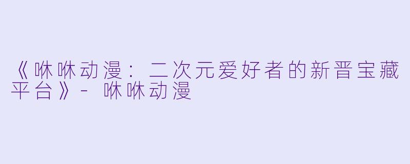 《咻咻动漫：二次元爱好者的新晋宝藏平台》-咻咻动漫