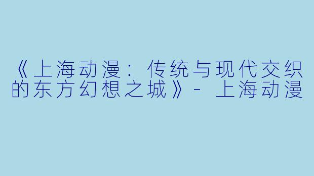 《上海动漫：传统与现代交织的东方幻想之城》-上海动漫