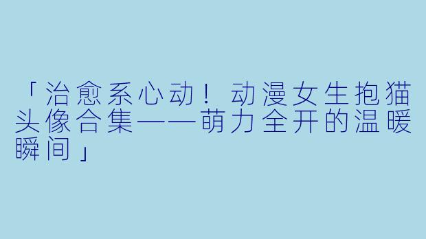 「治愈系心动！动漫女生抱猫头像合集——萌力全开的温暖瞬间」