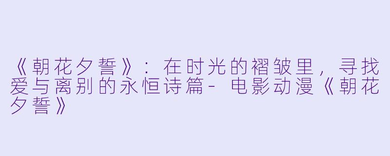 《朝花夕誓》：在时光的褶皱里，寻找爱与离别的永恒诗篇-电影动漫《朝花夕誓》